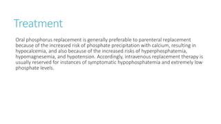 Treatment
Oral phosphorus replacement is generally preferable to parenteral replacement
because of the increased risk of phosphate precipitation with calcium, resulting in
hypocalcemia, and also because of the increased risks of hyperphosphatemia,
hypomagnesemia, and hypotension. Accordingly, intravenous replacement therapy is
usually reserved for instances of symptomatic hypophosphatemia and extremely low
phosphate levels.
 