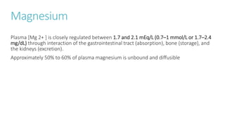 Magnesium
Plasma [Mg 2+ ] is closely regulated between 1.7 and 2.1 mEq/L (0.7–1 mmol/L or 1.7–2.4
mg/dL) through interaction of the gastrointestinal tract (absorption), bone (storage), and
the kidneys (excretion).
Approximately 50% to 60% of plasma magnesium is unbound and diffusible
 