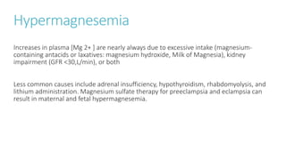 Hypermagnesemia
Increases in plasma [Mg 2+ ] are nearly always due to excessive intake (magnesium-
containing antacids or laxatives: magnesium hydroxide, Milk of Magnesia), kidney
impairment (GFR <30,L/min), or both
Less common causes include adrenal insufficiency, hypothyroidism, rhabdomyolysis, and
lithium administration. Magnesium sulfate therapy for preeclampsia and eclampsia can
result in maternal and fetal hypermagnesemia.
 