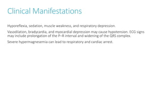 Clinical Manifestations
Hyporeflexia, sedation, muscle weakness, and respiratory depression.
Vasodilation, bradycardia, and myocardial depression may cause hypotension. ECG signs
may include prolongation of the P–R interval and widening of the QRS complex.
Severe hypermagnesemia can lead to respiratory and cardiac arrest.
 