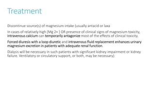 Treatment
Discontinue source(s) of magnesium intake (usually antacid or laxa
In cases of relatively high [Mg 2+ ] OR presence of clinical signs of magnesium toxicity,
intravenous calcium can temporarily antagonize most of the effects of clinical toxicity.
Forced diuresis with a loop diuretic and intravenous fluid replacement enhances urinary
magnesium excretion in patients with adequate renal function.
Dialysis will be necessary in such patients with significant kidney impairment or kidney
failure. Ventilatory or circulatory support, or both, may be necessary)
 