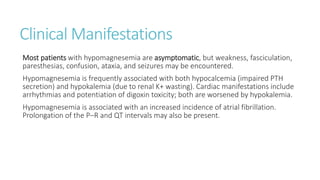 Clinical Manifestations
Most patients with hypomagnesemia are asymptomatic, but weakness, fasciculation,
paresthesias, confusion, ataxia, and seizures may be encountered.
Hypomagnesemia is frequently associated with both hypocalcemia (impaired PTH
secretion) and hypokalemia (due to renal K+ wasting). Cardiac manifestations include
arrhythmias and potentiation of digoxin toxicity; both are worsened by hypokalemia.
Hypomagnesemia is associated with an increased incidence of atrial fibrillation.
Prolongation of the P–R and QT intervals may also be present.
 