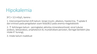 Hipokalemia
[K+] < 3,5 mEq/L, karena :
1. Intercompartmental shift kalium: terapi insulin, alkalosis, hipotermia, ↑uptake K
dari eritrosit pada pengobatan asam folat/B12 pada anemia megaloblastik
2. ↑ Kehilangan kalium : peningkatan aktivitas mineralocorticoid, renal tubular
acidosis, ketoacidosis, amphotericin B, muntah/diare persisten, Keringat berlebih (jika
intake K+ kurang),
3. Intake kalium inadekuat
 