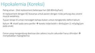 Hipokalemia (Koreksi)
Paling aman : Oral replacement beberapa hari (60-80mEq/hari)
IV replacement dengan KCl biasanya untuk pasien dengan risiko jantung atau severe
muscle weakness.
Tujuan terapi IV untuk mencegah bahaya bukan untuk mengkoreksi deficit kalium
Kalium  iritatif pada vena perifer  koreksi tidak boleh > 8mEq/jam (1 mEq/kg/jam
pada anak)
Cairan yang mengandung dextrose dan sekresi insulin sekunder harus dihindari 
menyebabkan hiperglikemia
 