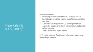 Hiperkalemia
K > 5,5 mEq/L
Disebabkan karena :
1. Intercompartmental shift Kalium : asidosis, lisis sel
(kemoterapi, hemolisis, trauma massif jaringan, digitalis
overdose,
2. ↓ekskresi kalium pada urin : ↓ filtrasi glomerulus,
↓aktivitas aldosterone, defek sekresi kalium pada distal
nefron, uremia
GFR < 5 biasanya hiperkalemia
3. ↑intake kalium / ↑pelepasan kalium dari organ yang
sebelumnya iskemik
 