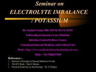Seminar on
 ELECTROLYTE IMBALANCE
       : POTASSIUM
                Dr. Sachin Verma MD, FICM, FCCS, ICFC
                    Fellowship in Intensive Care Medicine
                       Infection Control Fellows Course
              Consultant Internal Medicine and Critical Care
           Web:- http://www.medicinedoctorinchandigarh.com
                              Mob:- +91-7508677495
References :
1. Harrison’s Principles of Internal Medicine 16th edn.
2. The ICU Book – Paul L Marino.
3. Practical Guide line on fluid therapy – Dr. S. Pandya
 