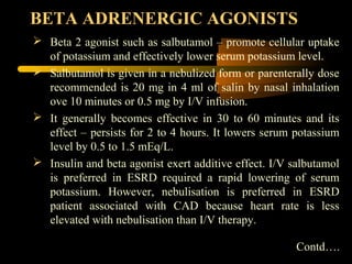BETA ADRENERGIC AGONISTS
 Beta 2 agonist such as salbutamol – promote cellular uptake
  of potassium and effectively lower serum potassium level.
 Salbutamol is given in a nebulized form or parenterally dose
  recommended is 20 mg in 4 ml of salin by nasal inhalation
  ove 10 minutes or 0.5 mg by I/V infusion.
 It generally becomes effective in 30 to 60 minutes and its
  effect – persists for 2 to 4 hours. It lowers serum potassium
  level by 0.5 to 1.5 mEq/L.
 Insulin and beta agonist exert additive effect. I/V salbutamol
  is preferred in ESRD required a rapid lowering of serum
  potassium. However, nebulisation is preferred in ESRD
  patient associated with CAD because heart rate is less
  elevated with nebulisation than I/V therapy.

                                                       Contd….
 