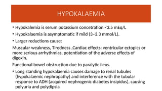 HYPOKALAEMIA
• Hypokalemia is serum potassium concetration <3.5 mEq/L
• Hypokalaemia is asymptomatic if mild (3–3.3 mmol/L).
• Larger reductions cause:
Muscular weakness, Tiredness ,Cardiac effects: ventricular ectopics or
more serious arrhythmias, potentiation of the adverse effects of
digoxin.
Functional bowel obstruction due to paralytic ileus.
• Long standing hypokalaemia causes damage to renal tubules
(hypokalaemic nephropathy) and interference with the tubular
response to ADH (acquired nephrogenic diabetes insipidus), causing
polyuria and polydipsia
 