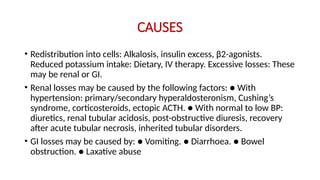 CAUSES
• Redistribution into cells: Alkalosis, insulin excess, β2-agonists.
Reduced potassium intake: Dietary, IV therapy. Excessive losses: These
may be renal or GI.
• Renal losses may be caused by the following factors: ● With
hypertension: primary/secondary hyperaldosteronism, Cushing’s
syndrome, corticosteroids, ectopic ACTH. ● With normal to low BP:
diuretics, renal tubular acidosis, post-obstructive diuresis, recovery
after acute tubular necrosis, inherited tubular disorders.
• GI losses may be caused by: ● Vomiting. ● Diarrhoea. ● Bowel
obstruction. ● Laxative abuse
 