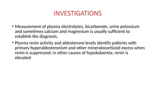 INVESTIGATIONS
• Measurement of plasma electrolytes, bicarbonate, urine potassium
and sometimes calcium and magnesium is usually sufficient to
establish the diagnosis.
• Plasma renin activity and aldosterone levels identify patients with
primary hyperaldosteronism and other mineralocorticoid excess when
renin is suppressed; in other causes of hypokalaemia, renin is
elevated
 