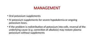MANAGEMENT
• Oral potassium supplements
• IV potassium supplements for severe hypokalemia or ongoing
potassium loses.
• If the problem is redistribution of potassium into cells, reversal of the
underlying cause (e.g. correction of alkalosis) may restore plasma
potassium without supplements
 