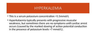 HYPERKALEMIA
• This is a serum potassium concentration >5.5mmol/L
• Hyperkalaemia typically presents with progressive muscular
weakness, but sometimes there are no symptoms until cardiac arrest
occurs (caused by the marked slowing of action potential conduction
in the presence of potassium levels >7 mmol/L).
 
