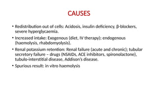 CAUSES
• Redistribution out of cells: Acidosis, insulin deficiency, β-blockers,
severe hyperglycaemia.
• Increased intake: Exogenous (diet, IV therapy); endogenous
(haemolysis, rhabdomyolysis).
• Renal potassium retention: Renal failure (acute and chronic); tubular
secretory failure – drugs (NSAIDs, ACE inhibitors, spironolactone),
tubulo-interstitial disease, Addison’s disease.
• Spurious result: in vitro haemolysis
 