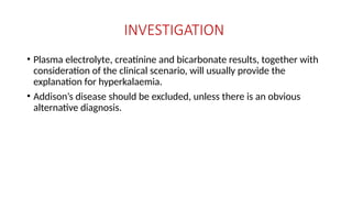 INVESTIGATION
• Plasma electrolyte, creatinine and bicarbonate results, together with
consideration of the clinical scenario, will usually provide the
explanation for hyperkalaemia.
• Addison’s disease should be excluded, unless there is an obvious
alternative diagnosis.
 
