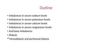 Outline
• Imbalances in serum sodium levels
• Imbalances in serum potassium levels
• Imbalances in serum calcium levels
• Imbalances in serum magnesium levels
• Acid base imbalances
• Dialysis
Hemodialysis and peritoneal dialysis
 