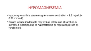 HYPOMAGNESEMIA
• Hypomagnesemia is serum magnesium concentration < 1.8 mg/dL (<
0.70 mmol/L)
• Causes include inadequate magnesium intake and absorption or
increased excretion due to hypercalcemia or medications such as
furosemide
 