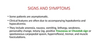 SIGNS AND SYMPTOMS
• Some patients are asymptomatic.
• Clinical features are often due to accompanying hypokalemia and
hypocalcemia.
• They include anorexia, nausea, vomiting, lethargy, weakness,
personality change, tetany (eg, positive Trousseau or Chvostek sign or
spontaneous carpopedal spasm, hyperreflexia), tremor, and muscle
fasciculations.
 