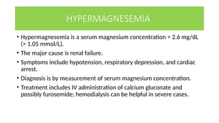 HYPERMAGNESEMIA
• Hypermagnesemia is a serum magnesium concentration > 2.6 mg/dL
(> 1.05 mmol/L).
• The major cause is renal failure.
• Symptoms include hypotension, respiratory depression, and cardiac
arrest.
• Diagnosis is by measurement of serum magnesium concentration.
• Treatment includes IV administration of calcium gluconate and
possibly furosemide; hemodialysis can be helpful in severe cases.
 