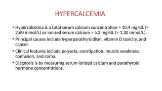 HYPERCALCEMIA
• Hypercalcemia is a total serum calcium concentration > 10.4 mg/dL (>
2.60 mmol/L) or ionized serum calcium > 5.2 mg/dL (> 1.30 mmol/L).
• Principal causes include hyperparathyroidism, vitamin D toxicity, and
cancer.
• Clinical features include polyuria, constipation, muscle weakness,
confusion, and coma.
• Diagnosis is by measuring serum ionized calcium and parathyroid
hormone concentrations.
 