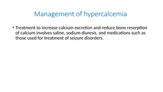 Management of hypercalcemia
• Treatment to increase calcium excretion and reduce bone resorption
of calcium involves saline, sodium diuresis, and medications such as
those used for treatment of seizure disorders.
 
