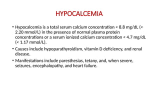 HYPOCALCEMIA
• Hypocalcemia is a total serum calcium concentration < 8.8 mg/dL (<
2.20 mmol/L) in the presence of normal plasma protein
concentrations or a serum ionized calcium concentration < 4.7 mg/dL
(< 1.17 mmol/L).
• Causes include hypoparathyroidism, vitamin D deficiency, and renal
disease.
• Manifestations include paresthesias, tetany, and, when severe,
seizures, encephalopathy, and heart failure.
 