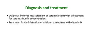 Diagnosis and treatment
• Diagnosis involves measurement of serum calcium with adjustment
for serum albumin concentration.
• Treatment is administration of calcium, sometimes with vitamin D.
 