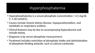 Hyperphosphatemia
• Hyperphosphatemia is a serum phosphate concentration > 4.5 mg/dL
(> 1.46 mmol/L).
• Causes include chronic kidney disease, hypoparathyroidism, and
metabolic or respiratory acidosis.
• Clinical features may be due to accompanying hypocalcemia and
include tetany.
• Diagnosis is by serum phosphate measurement.
• Treatment includes restriction of phosphate intake and administration
of phosphate-binding antacids, such as calcium carbonate.
 