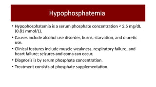 Hypophosphatemia
• Hypophosphatemia is a serum phosphate concentration < 2.5 mg/dL
(0.81 mmol/L).
• Causes include alcohol use disorder, burns, starvation, and diuretic
use.
• Clinical features include muscle weakness, respiratory failure, and
heart failure; seizures and coma can occur.
• Diagnosis is by serum phosphate concentration.
• Treatment consists of phosphate supplementation.
 