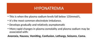 HYPONATREMIA
• This is when the plasma sodium levels fall below 135mmol/L.
• It’s the most common electrolyte imbalance.
• Develops gradually and relatively asymptomatic
• More rapid changes in plasma osmolality and plasma sodium may be
associated with:
Anorexia, Nausea, Vomiting, Confusion, Lethargy, Seizures, Coma.
 