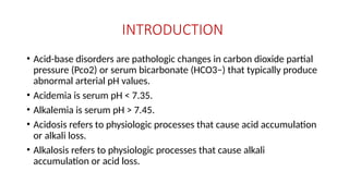 INTRODUCTION
• Acid-base disorders are pathologic changes in carbon dioxide partial
pressure (Pco2) or serum bicarbonate (HCO3−) that typically produce
abnormal arterial pH values.
• Acidemia is serum pH < 7.35.
• Alkalemia is serum pH > 7.45.
• Acidosis refers to physiologic processes that cause acid accumulation
or alkali loss.
• Alkalosis refers to physiologic processes that cause alkali
accumulation or acid loss.
 