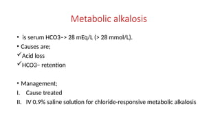 Metabolic alkalosis
• is serum HCO3−> 28 mEq/L (> 28 mmol/L).
• Causes are;
Acid loss
HCO3− retention
• Management;
I. Cause treated
II. IV 0.9% saline solution for chloride-responsive metabolic alkalosis
 