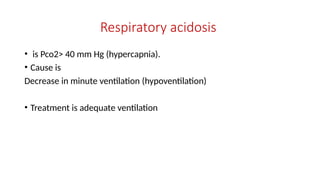 Respiratory acidosis
• is Pco2> 40 mm Hg (hypercapnia).
• Cause is
Decrease in minute ventilation (hypoventilation)
• Treatment is adequate ventilation
 