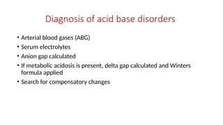 Diagnosis of acid base disorders
• Arterial blood gases (ABG)
• Serum electrolytes
• Anion gap calculated
• If metabolic acidosis is present, delta gap calculated and Winters
formula applied
• Search for compensatory changes
 