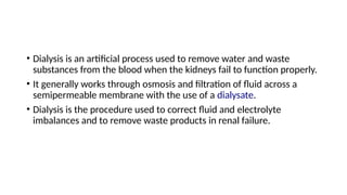 • Dialysis is an artificial process used to remove water and waste
substances from the blood when the kidneys fail to function properly.
• It generally works through osmosis and filtration of fluid across a
semipermeable membrane with the use of a dialysate.
• Dialysis is the procedure used to correct fluid and electrolyte
imbalances and to remove waste products in renal failure.
 