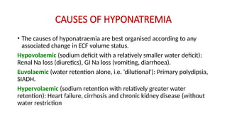 CAUSES OF HYPONATREMIA
• The causes of hyponatraemia are best organised according to any
associated change in ECF volume status.
Hypovolaemic (sodium deficit with a relatively smaller water deficit):
Renal Na loss (diuretics), GI Na loss (vomiting, diarrhoea).
Euvolaemic (water retention alone, i.e. ‘dilutional’): Primary polydipsia,
SIADH.
Hypervolaemic (sodium retention with relatively greater water
retention): Heart failure, cirrhosis and chronic kidney disease (without
water restriction
 