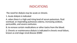 INDICATIONS
The need for dialysis may be acute or chronic.
1. Acute dialysis is indicated
A. when there is a high and rising level of serum potassium, fluid
overload, or impending pulmonary edema, increasing acidosis,
pericarditis, and severe confusion.
B. to remove certain medications or other toxins from the blood.
2. Chronic or maintenance dialysis is indicated in chronic renal failure,
known as end-stage renal disease (ESRD
 