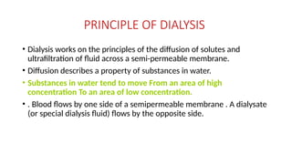 PRINCIPLE OF DIALYSIS
• Dialysis works on the principles of the diffusion of solutes and
ultrafiltration of fluid across a semi-permeable membrane.
• Diffusion describes a property of substances in water.
• Substances in water tend to move From an area of high
concentration To an area of low concentration.
• . Blood flows by one side of a semipermeable membrane . A dialysate
(or special dialysis fluid) flows by the opposite side.
 