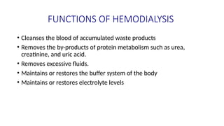 FUNCTIONS OF HEMODIALYSIS
• Cleanses the blood of accumulated waste products
• Removes the by-products of protein metabolism such as urea,
creatinine, and uric acid.
• Removes excessive fluids.
• Maintains or restores the buffer system of the body
• Maintains or restores electrolyte levels
 