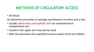 METHODS OF CIRCULATORY ACCESS
• AV fistula
An abnormal connection or passage way between an artery and a vein.
• Usually radial artery and cephalic vein are anastomosed in
nondominant arm.
• Vessels in the upper arm may also be used.
• After the procedure the superficial venous system of the arm dilates.
 
