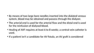 • By means of two large bore needles inserted into the dialated venous
system, blood may be obtained and passess through the dialyzer.
• The arterial end is used for the arterial flow and the distal end is used
for the reinfusion of dialysed blood.
• Healing of AVF requires at least 6 to 8 weeks; a central vein catheter is
used.
• If a patient isn't a candidate for AV fistula, an AV graft is considered
 