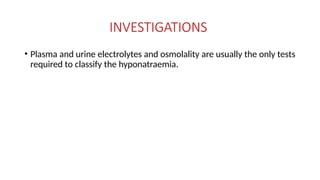 INVESTIGATIONS
• Plasma and urine electrolytes and osmolality are usually the only tests
required to classify the hyponatraemia.
 