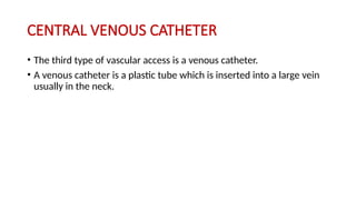 CENTRAL VENOUS CATHETER
• The third type of vascular access is a venous catheter.
• A venous catheter is a plastic tube which is inserted into a large vein
usually in the neck.
 