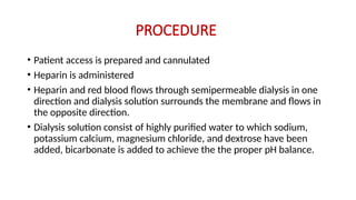 PROCEDURE
• Patient access is prepared and cannulated
• Heparin is administered
• Heparin and red blood flows through semipermeable dialysis in one
direction and dialysis solution surrounds the membrane and flows in
the opposite direction.
• Dialysis solution consist of highly purified water to which sodium,
potassium calcium, magnesium chloride, and dextrose have been
added, bicarbonate is added to achieve the the proper pH balance.
 