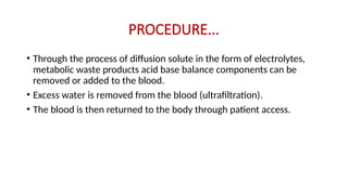PROCEDURE...
• Through the process of diffusion solute in the form of electrolytes,
metabolic waste products acid base balance components can be
removed or added to the blood.
• Excess water is removed from the blood (ultrafiltration).
• The blood is then returned to the body through patient access.
 