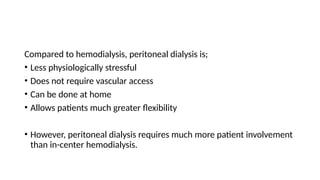 Compared to hemodialysis, peritoneal dialysis is;
• Less physiologically stressful
• Does not require vascular access
• Can be done at home
• Allows patients much greater flexibility
• However, peritoneal dialysis requires much more patient involvement
than in-center hemodialysis.
 