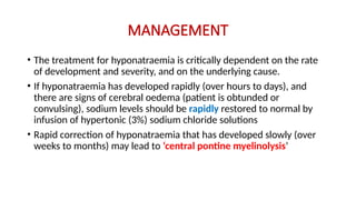 MANAGEMENT
• The treatment for hyponatraemia is critically dependent on the rate
of development and severity, and on the underlying cause.
• If hyponatraemia has developed rapidly (over hours to days), and
there are signs of cerebral oedema (patient is obtunded or
convulsing), sodium levels should be rapidly restored to normal by
infusion of hypertonic (3%) sodium chloride solutions
• Rapid correction of hyponatraemia that has developed slowly (over
weeks to months) may lead to ‘central pontine myelinolysis’
 