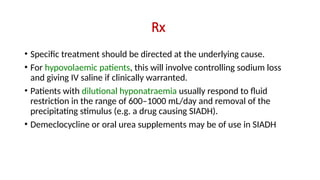 Rx
• Specific treatment should be directed at the underlying cause.
• For hypovolaemic patients, this will involve controlling sodium loss
and giving IV saline if clinically warranted.
• Patients with dilutional hyponatraemia usually respond to fluid
restriction in the range of 600–1000 mL/day and removal of the
precipitating stimulus (e.g. a drug causing SIADH).
• Demeclocycline or oral urea supplements may be of use in SIADH
 