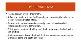 HYPERNATREMIA
• Plasma sodium levels >148mmol/L
• Reflects an inadequacy of the kidney in concentrating the urine in the
face of restricted water intake.
• Patients with hypernatraemia generally have reduced cerebral
function and cerebral dehydration.
• This triggers thirst and drinking, and if adequate water is obtained, is
self-limiting.
• If adequate water is not obtained, dizziness, confusion, weakness and
ultimately coma and death can result
 