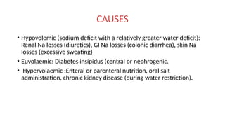 CAUSES
• Hypovolemic (sodium deficit with a relatively greater water deficit):
Renal Na losses (diuretics), GI Na losses (colonic diarrhea), skin Na
losses (excessive sweating)
• Euvolaemic: Diabetes insipidus (central or nephrogenic.
• Hypervolaemic ;Enteral or parenteral nutrition, oral salt
administration, chronic kidney disease (during water restriction).
 