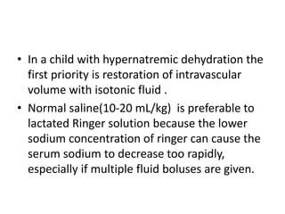 • In a child with hypernatremic dehydration the
first priority is restoration of intravascular
volume with isotonic fluid .
• Normal saline(10-20 mL/kg) is preferable to
lactated Ringer solution because the lower
sodium concentration of ringer can cause the
serum sodium to decrease too rapidly,
especially if multiple fluid boluses are given.
 